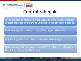 Control Schedule
Is the process of monitoring the status of the project to update
project progress and manage Changes to the schedule baseline.
Determining the current status of the project schedule
Influencing the factors that create schedule changes
Determining that the project schedule has changed, Managing
the actual changes as they occur.
 