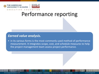 Earned value analysis.
• in its various forms is the most commonly used method of performance
measurement. It integrates scope, cost, and schedule measures to help
the project management team assess project performance.
Performance reporting
 