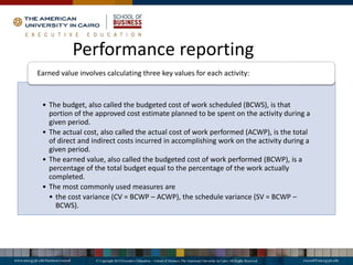 • The budget, also called the budgeted cost of work scheduled (BCWS), is that
portion of the approved cost estimate planned to be spent on the activity during a
given period.
• The actual cost, also called the actual cost of work performed (ACWP), is the total
of direct and indirect costs incurred in accomplishing work on the activity during a
given period.
• The earned value, also called the budgeted cost of work performed (BCWP), is a
percentage of the total budget equal to the percentage of the work actually
completed.
• The most commonly used measures are
• the cost variance (CV = BCWP – ACWP), the schedule variance (SV = BCWP –
BCWS).
Earned value involves calculating three key values for each activity:
Performance reporting
 
