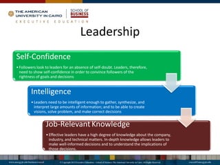 Leadership
Self-Confidence
•Followers look to leaders for an absence of self-doubt. Leaders, therefore,
need to show self-confidence in order to convince followers of the
rightness of goals and decisions
Intelligence
•Leaders need to be intelligent enough to gather, synthesize, and
interpret large amounts of information; and to be able to create
visions, solve problem, and make correct decisions
Job-Relevant Knowledge
•Effective leaders have a high degree of knowledge about the company,
industry, and technical matters. In-depth knowledge allows leaders to
make well-informed decisions and to understand the implications of
those decisions.
 