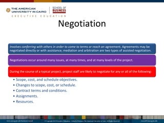 Negotiation
Involves conferring with others in order to come to terms or reach an agreement. Agreements may be
negotiated directly or with assistance; mediation and arbitration are two types of assisted negotiation.
Negotiations occur around many issues, at many times, and at many levels of the project.
During the course of a typical project, project staff are likely to negotiate for any or all of the following:
• Scope, cost, and schedule objectives.
• Changes to scope, cost, or schedule.
• Contract terms and conditions.
• Assignments.
• Resources.
 