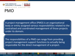 PMO
A project management office (PMO) is an organizational
body or entity assigned various responsibilities related to the
centralized and coordinated management of those projects
under its domain.
The responsibilities of a PMO can range from providing
project management support functions to actually being
responsible for the direct management of a project.
 