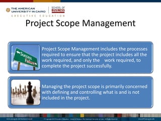 Project Scope Management
Project Scope Management includes the processes
required to ensure that the project includes all the
work required, and only the work required, to
complete the project successfully.
Managing the project scope is primarily concerned
with defining and controlling what is and is not
included in the project.
 