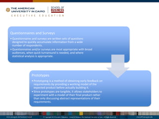 Questionnaires and Surveys
•Questionnaires and surveys are written sets of questions
designed to quickly accumulate information from a wide
number of respondents.
•Questionnaires and/or surveys are most appropriate with broad
audiences, when quick turnaround is needed, and where
statistical analysis is appropriate.
Prototypes
•Prototyping is a method of obtaining early feedback on
requirements by providing a working model of the
expected product before actually building it.
•Since prototypes are tangible, it allows stakeholders to
experiment with a model of their final product rather
than only discussing abstract representations of their
requirements.
 