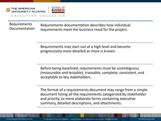 Requirements
Documentation
Requirements documentation describes how individual
requirements meet the business need for the project.
Requirements may start out at a high level and become
progressively more detailed as more is known.
Before being baselined, requirements must be unambiguous
(measurable and testable), traceable, complete, consistent, and
acceptable to key stakeholders.
The format of a requirements document may range from a simple
document listing all the requirements categorized by stakeholder
and priority, to more elaborate forms containing executive
summary, detailed descriptions, and attachments.
 