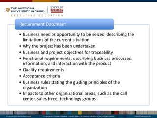• Business need or opportunity to be seized, describing the
limitations of the current situation
• why the project has been undertaken
• Business and project objectives for traceability
• Functional requirements, describing business processes,
information, and interaction with the product
• Quality requirements
• Acceptance criteria
• Business rules stating the guiding principles of the
organization
• Impacts to other organizational areas, such as the call
center, sales force, technology groups
Requirement Document
 