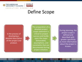 Define Scope
Is the process of
developing a
detailed description
of the project and
product.
The preparation of a
detailed project
scope statement is
critical to project
success and builds
upon the major
deliverables,
assumptions, and
constraints that are
documented during
project initiation.
During planning, the
project scope is
defined and
described with
greater specificity
as more information
about the project is
known.
 