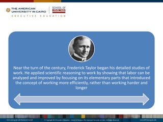 Near the turn of the century, Frederick Taylor began his detailed studies of
work. He applied scientific reasoning to work by showing that labor can be
analyzed and improved by focusing on its elementary parts that introduced
the concept of working more efficiently, rather than working harder and
longer
 
