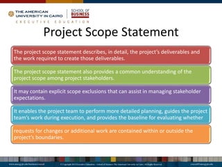 Project Scope Statement
The project scope statement describes, in detail, the project’s deliverables and
the work required to create those deliverables.
The project scope statement also provides a common understanding of the
project scope among project stakeholders.
It may contain explicit scope exclusions that can assist in managing stakeholder
expectations.
It enables the project team to perform more detailed planning, guides the project
team’s work during execution, and provides the baseline for evaluating whether
requests for changes or additional work are contained within or outside the
project’s boundaries.
 