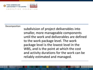 Decomposition
subdivision of project deliverables into
smaller, more manageable components
until the work and deliverables are defined
to the work package level. The work
package level is the lowest level in the
WBS, and is the point at which the cost
and activity durations for the work can be
reliably estimated and managed.
 