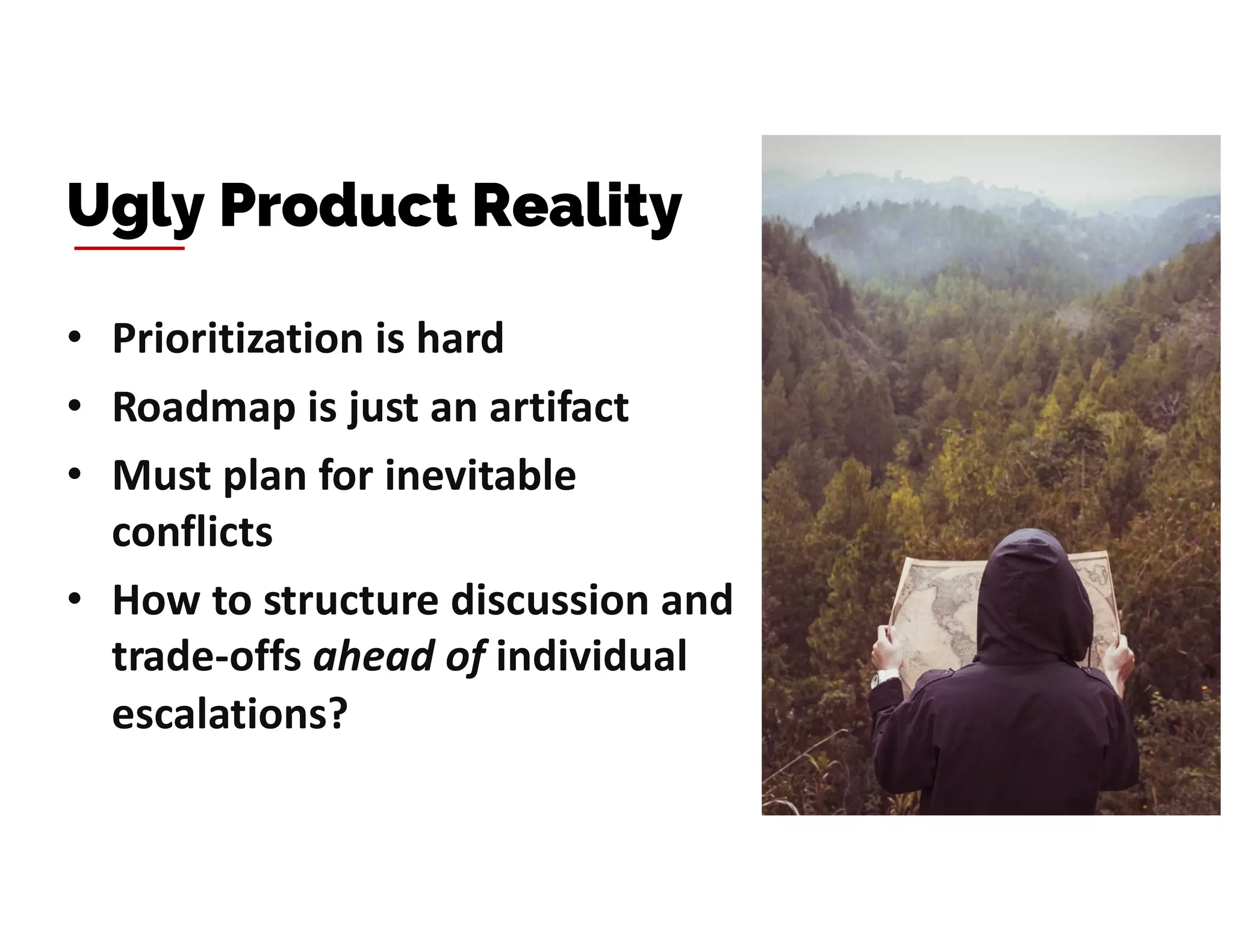 • Prioritization is hard
• Roadmap is just an artifact
• Must plan for inevitable
conflicts
• How to structure discussion and
trade-offs ahead of individual
escalations?
Ugly Product Reality
 