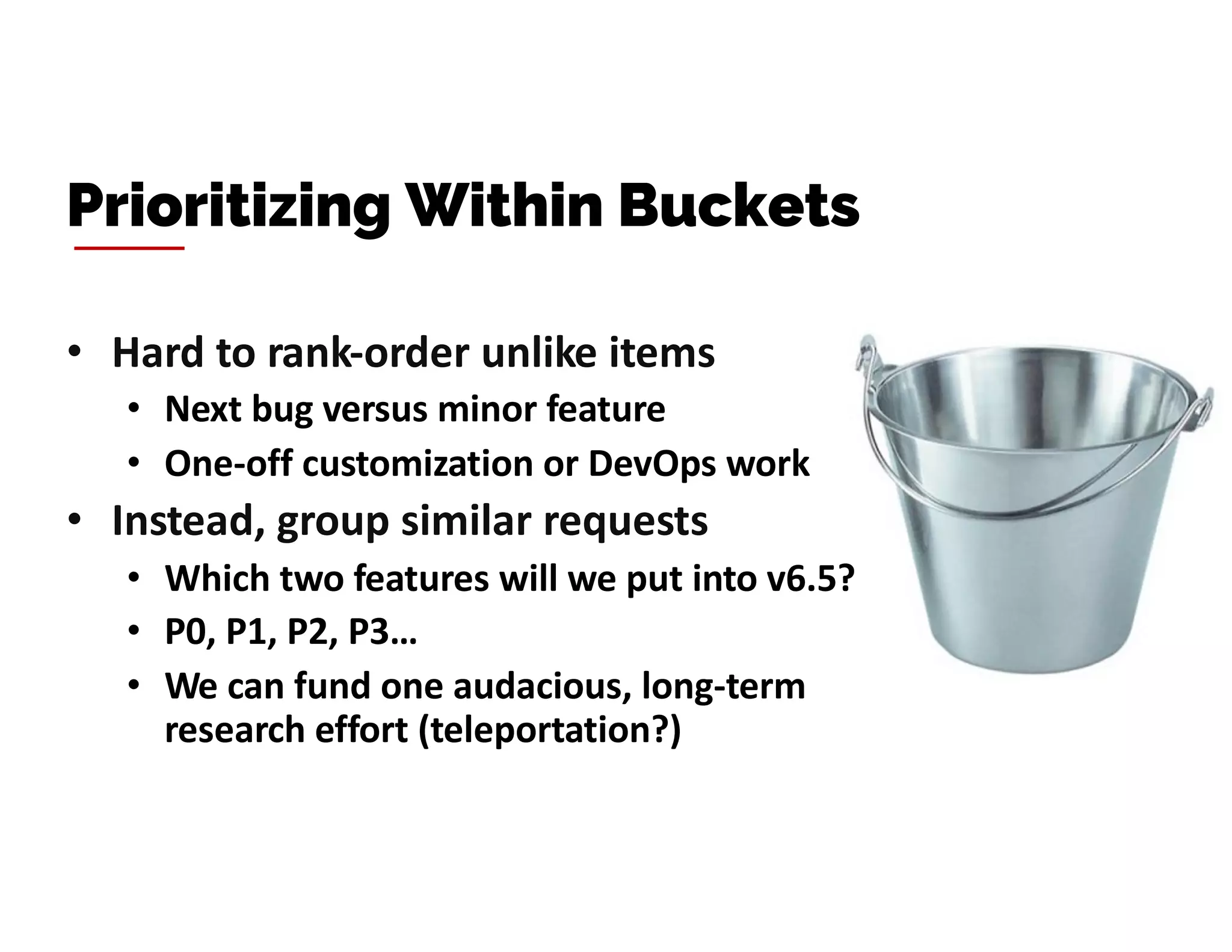 • Hard to rank-order unlike items
• Next bug versus minor feature
• One-off customization or DevOps work
• Instead, group similar requests
• Which two features will we put into v6.5?
• P0, P1, P2, P3…
• We can fund one audacious, long-term
research effort (teleportation?)
Prioritizing Within Buckets
 