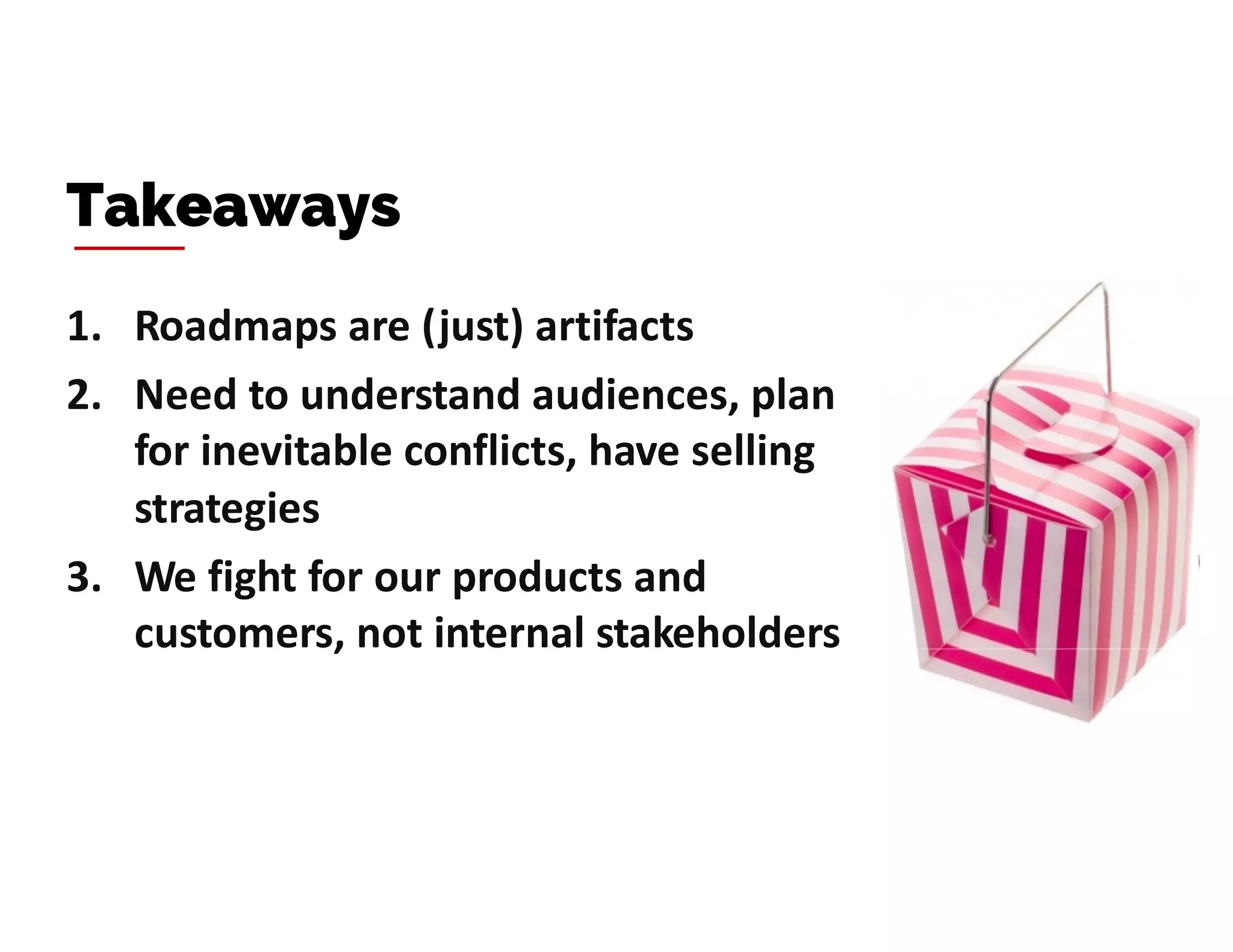 1. Roadmaps are (just) artifacts
2. Need to understand audiences, plan
for inevitable conflicts, have selling
strategies
3. We fight for our products and
customers, not internal stakeholders
Takeaways
 