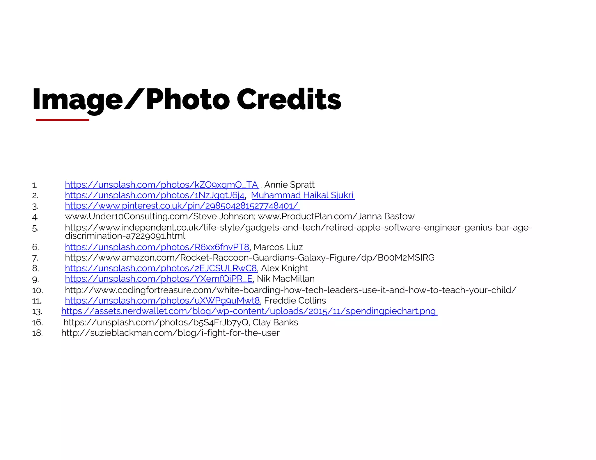 1. https://unsplash.com/photos/kZO9xqmO_TA , Annie Spratt
2. https://unsplash.com/photos/1NzJggtJ6j4, Muhammad Haikal Sjukri
3. https://www.pinterest.co.uk/pin/298504281527748401/
4. www.Under10Consulting.com/Steve Johnson; www.ProductPlan.com/Janna Bastow
5. https://www.independent.co.uk/life-style/gadgets-and-tech/retired-apple-software-engineer-genius-bar-age-
discrimination-a7229091.html
6. https://unsplash.com/photos/R6xx6fnvPT8, Marcos Liuz
7. https://www.amazon.com/Rocket-Raccoon-Guardians-Galaxy-Figure/dp/B00M2MSIRG
8. https://unsplash.com/photos/2EJCSULRwC8, Alex Knight
9. https://unsplash.com/photos/YXemfQiPR_E, Nik MacMillan
10. http://www.codingfortreasure.com/white-boarding-how-tech-leaders-use-it-and-how-to-teach-your-child/
11. https://unsplash.com/photos/uXWPg9uMwt8, Freddie Collins
13. https://assets.nerdwallet.com/blog/wp-content/uploads/2015/11/spendingpiechart.png
16. https://unsplash.com/photos/b5S4FrJb7yQ, Clay Banks
18. http://suzieblackman.com/blog/i-fight-for-the-user
Image/Photo Credits
 