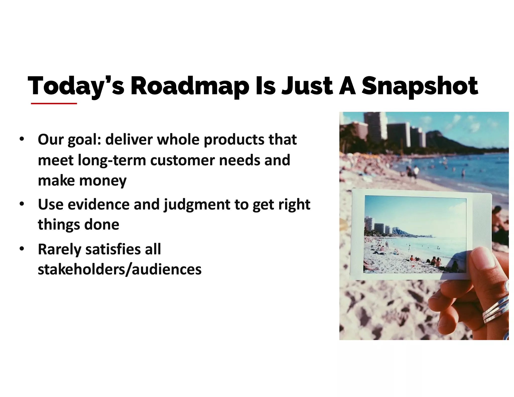 • Our goal: deliver whole products that
meet long-term customer needs and
make money
• Use evidence and judgment to get right
things done
• Rarely satisfies all
stakeholders/audiences
Today’s Roadmap Is Just A Snapshot
 