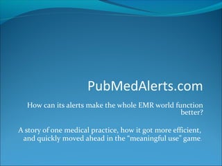 PubMedAlerts.com
How can its alerts make the whole EMR world function
better?
A story of one medical practice, how it got more efficient,
and quickly moved ahead in the “meaningful use” game.
 