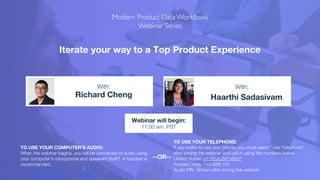 Iterate your way to a Top Product Experience
Richard Cheng Haarthi Sadasivam
With: With:
TO USE YOUR COMPUTER'S AUDIO:
When the webinar begins, you will be connected to audio using
your computer's microphone and speakers (VoIP). A headset is
recommended.
Webinar will begin:
11:00 am, PST
TO USE YOUR TELEPHONE:
If you prefer to use your phone, you must select "Use Telephone"
after joining the webinar and call in using the numbers below.
United States: +1 (562) 247-8422
Access Code: 742-628-101
Audio PIN: Shown after joining the webinar
--OR--
 