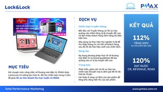 13
Lock&Lock
KẾT QUẢ
Với chuyên môn vững chắc về thương mại điện tử, PMAX được
LocknLock tin tưởng lựa chọn là đối tác chiến lược trong 2 năm
để giúp tối ưu hóa doanh thu trực tuyến và ROAS.
MỤC TIÊU
Bắt đầu với Truyền thông và Tối ưu hóa
quảng cáo nhằm tăng tỷ lệ chuyển đổi cao
và đạt nhiều khách hàng tiềm năng đủ điều
kiện hơn.
Xây dựng và thực hiện thử nghiệm A/B để
thu thập thông tin chi tiết về khách hàng,
sau đó tối đa hóa hiệu suất của chiến dịch.
Chiến lược truyền thông
Phát triển, giám sát và tối ưu hóa các
chiến lược khuyến mại & định giá để tối đa
hóa lợi nhuận.
Cải thiện E-shop và SEO của sản phẩm để
tăng khả năng hiển thị của sản phẩm.
Trưng bày
Áp dụng phương pháp thực tế về thương
mại điện tử và brand-guidelines để tạo
quảng cáo có tỷ lệ chuyển đổi cao.
Sáng tạo
DỊCH VỤ
112%
TĂNG GMV
SO VỚI ĐIỂM BẮT ĐẦU
120%
ĐẠT ĐƯỢC
CR, REVENUE, ROAS
 
