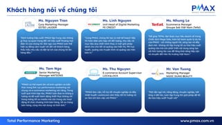 “Định hướng hiệu suất: PMAX tập trung vào những
gì thực sự quan trọng đối với hiệu suất thương mại
điện tử của chúng tôi. Đội ngũ của PMAX luôn thể
hiện sự đồng cảm tuyệt vời đối với khách hàng,
thấu hiểu nhu cầu và đặt lợi ích của chúng tôi lên
hàng đầu.”
Ms. Nguyen Tran
Corp Marketing Manager
ESTEE LAUDER
“Cùng PMAX, chúng tôi tạo ra một kế hoạch tiếp
thị toàn diện phù hợp với đối tượng, nhu cầu và
mục tiêu duy nhất mình thay vì một giải pháp
dành cho cho tất cả quảng cáo hiển thị, PR trực
tuyến, quảng cáo truyền hình và quảng cáo trên
báo in.”
Ms. Linh Nguyen
Unit Head of Digital Marketing
FE CREDIT
“Để giúp TEFAL đạt được mục tiêu doanh số trong
Chiến dịch Mega Sale, toàn bộ team quản lý dự án
của PMAX - với những người trẻ, sáng tạo và đầy
đam mê - không chỉ tập trung tối ưu hóa hiệu suất
quảng cáo mà còn phát triển nội dung sáng tạo
với tính tương tác cao để tăng khả năng tiếp cận
và chuyển đổi trên thị trường Việt Nam.”
Ms. Nhung Le
Ecommerce Manager
Groupe Seb Việt Nam (Tefal)
“PMAX có thế mạnh lớn về kinh nghiệm và kiến
thức trong lĩnh vực performance marketing nói
chung và e-commerce marketing nói riêng. Trong
suốt quá trình hợp tác, PMAX luôn đưa ra những ý
tưởng và đề xuất hành động thiết thực không chỉ
trong mảng tối ưu media mà còn trong các hoạt
động tổ chức chương trình bán hàng, tối ưu trang
bán hàng, cũng như nội dung và hình ảnh.”
Ms. Tam Ngo
Senior Marketing
Manager WATSONS
“PMAX làm việc, hỗ trợ rất chuyên nghiệp và đầy
nhiệt huyết. LocknLock cảm thấy rất tin tưởng và
an tâm khi làm việc với PMAX.”
Ms. Thu Nguyen
E-commerce Account Supervisor
LOCK&LOCK
“Một đội ngũ trẻ, năng động, chuyên nghiệp, hết
lòng vì đối tác, luôn tập trung tìm giải pháp để tối
đa hóa hiệu suất! Tuyệt vời!”
Mr. Van Tuong
Marketing Manager
NGOC DUNG BEAUTY
Khách hàng nói về chúng tôi
 