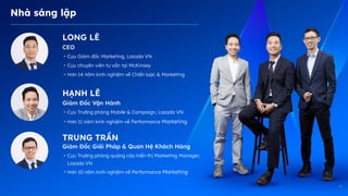 4
Nhà sáng lập
LONG LÊ
CEO
- Cựu Giám đốc Marketing, Lazada VN
- Cựu chuyên viên tư vấn tại McKinsey
- Hơn 14 năm kinh nghiệm về Chiến lược & Marketing
Giám Đốc Vận Hành
- Cựu Trưởng phòng Mobile & Campaign, Lazada VN
- Hơn 11 năm kinh nghiệm về Performance Marketing
Giám Đốc Giải Pháp & Quan Hệ Khách àԲ
- Cựu Trưởng phòng quảng cáo hiển thị Marketing Manager,
Lazada VN
- Hơn 10 năm kinh nghiệm về Performance Marketing
HẠNH LÊ
TRUNG TRẦN
 