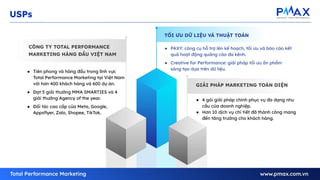 GIẢI PHÁP MARKETING TOÀN DIỆN
CÔNG TY TOTAL PERFORMANCE
MARKETING HÀNG ĐẦU VIỆT NAM
TỐI ƯU DỮ LIỆU VÀ THUẬT TOÁN
USPs
● Tiên phong và hàng đầu trong lĩnh vực
Total Performance Marketing tại Việt Nam
với hơn 400 khách hàng và 600 dự án.
● Đạt 5 giải thưởng MMA SMARTIES và 4
giải thưởng Agency of the year.
● Đối tác cao cấp của Meta, Google,
Appsﬂyer, Zalo, Shopee, TikTok.
● PAXY: công cụ hỗ trợ lên kế hoạch, tối ưu và báo cáo kết
quả hoạt động quảng cáo đa kênh.
● Creative for Performance: giải pháp tối ưu ấn phẩm
sáng tạo dựa trên dữ liệu.
● 4 gói giải pháp chính phục vụ đa dạng nhu
cầu của doanh nghiệp.
● Hơn 10 dịch vụ chi tiết đã thành công mang
đến tăng trưởng cho khách hàng.
 