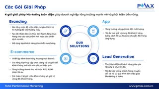 7
OUR
SOLUTIONS
Branding
E-commerce
Lead Generation
App
4 gói giải pháp Marketing toàn diện giúp doanh nghiệp tăng trưởng mạnh mẽ và phát triển bền vững:
Các Gói Giải Pháp
• Gia tăng mức độ nhận diện, sự yêu thích và
tin tưởng đối với thương hiệu.
• Tạo độ nhận diện và thúc đẩy hành động mua
hàng cho các sản phẩm mới hoặc các chiến
dịch ra mắt.
• Mở rộng tệp khách hàng cân nhắc mua hàng.
• Thiết lập kênh bán hàng thương mại điện tử.
• Gia tăng lượt truy cập chất lượng và chuyển đổi
khách hàng mới với mức chi phí hiệu quả.
• Tăng trưởng doanh thu với mức ROI, ROAS
được tối ưu.
• Cải thiện tỉ lệ giữ chân khách hàng và giá trị
vòng đời khách hàng.
• Tăng trưởng số người cài đặt chất lượng.
• Tối đa hoá giá trị vòng đời khách hàng
bằng cách tối ưu hóa các chuyển đổi trong
ứng dụng.
• Thu thập dữ liệu khách hàng giúp gia
tăng tỷ lệ chuyển đổi.
• Tối đa hóa lượng khách hàng chuyển
đổi và tối ưu quy trình làm việc giữa
Marketing & Sales.
 