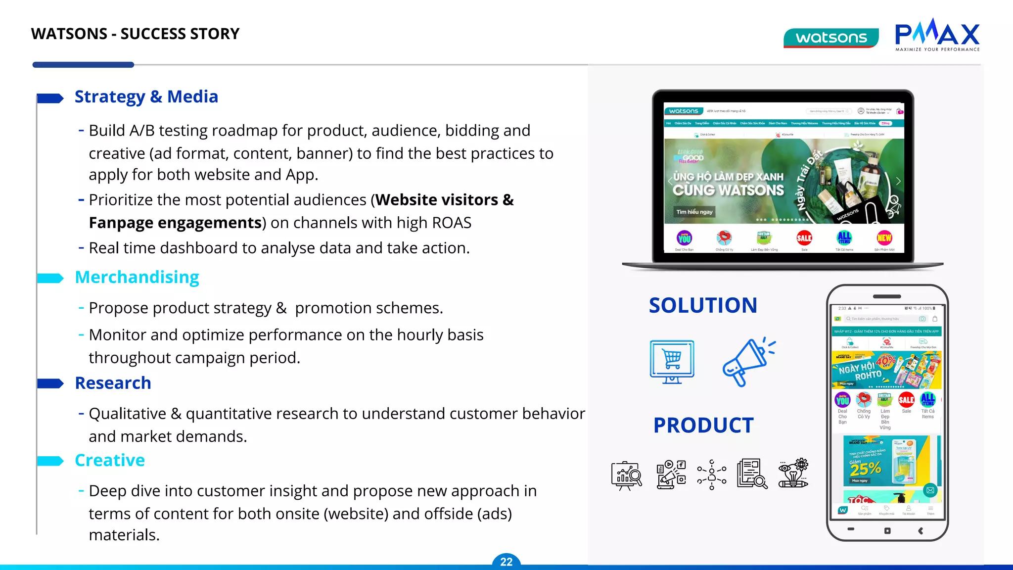 - Build A/B testing roadmap for product, audience, bidding and
creative (ad format, content, banner) to ﬁnd the best practices to
apply for both website and App.
- Prioritize the most potential audiences (Website visitors &
Fanpage engagements) on channels with high ROAS
- Real time dashboard to analyse data and take action.
Strategy & Media
- Propose product strategy & promotion schemes.
- Monitor and optimize performance on the hourly basis
throughout campaign period.
Merchandising
- Qualitative & quantitative research to understand customer behavior
and market demands.
Research
- Deep dive into customer insight and propose new approach in
terms of content for both onsite (website) and oﬀside (ads)
materials.
Creative
SOLUTION
PRODUCT
22
WATSONS - SUCCESS STORY
 