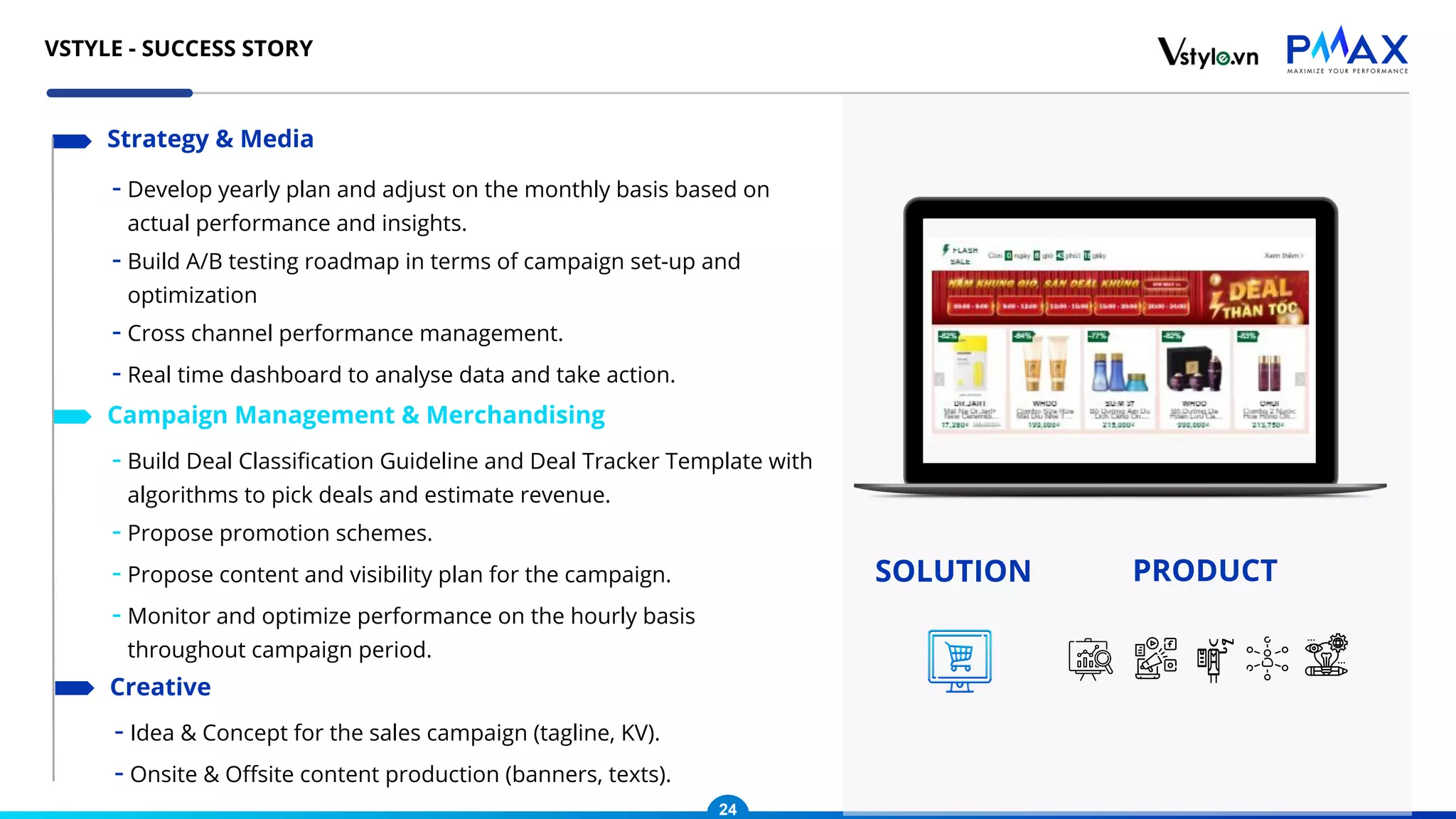 - Develop yearly plan and adjust on the monthly basis based on
actual performance and insights.
- Build A/B testing roadmap in terms of campaign set-up and
optimization
- Cross channel performance management.
- Real time dashboard to analyse data and take action.
Strategy & Media
- Build Deal Classiﬁcation Guideline and Deal Tracker Template with
algorithms to pick deals and estimate revenue.
- Propose promotion schemes.
- Propose content and visibility plan for the campaign.
- Monitor and optimize performance on the hourly basis
throughout campaign period.
Campaign Management & Merchandising
- Idea & Concept for the sales campaign (tagline, KV).
- Onsite & Oﬀsite content production (banners, texts).
Creative
SOLUTION PRODUCT
24
VSTYLE - SUCCESS STORY
 