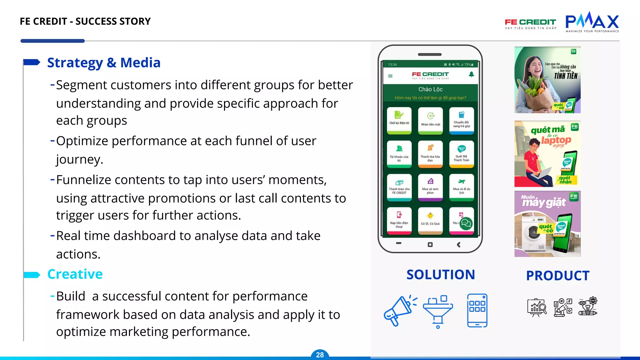 -Segment customers into diﬀerent groups for better
understanding and provide speciﬁc approach for
each groups
-Optimize performance at each funnel of user
journey.
-Funnelize contents to tap into users’ moments,
using attractive promotions or last call contents to
trigger users for further actions.
-Real time dashboard to analyse data and take
actions.
Strategy & Media
-Build a successful content for performance
framework based on data analysis and apply it to
optimize marketing performance.
Creative SOLUTION PRODUCT
28
FE CREDIT - SUCCESS STORY
 
