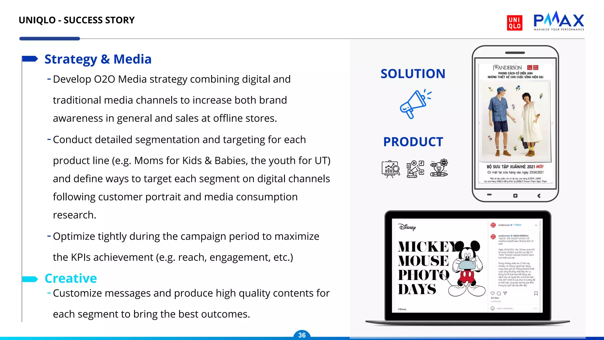 -Develop O2O Media strategy combining digital and
traditional media channels to increase both brand
awareness in general and sales at oﬄine stores.
-Conduct detailed segmentation and targeting for each
product line (e.g. Moms for Kids & Babies, the youth for UT)
and deﬁne ways to target each segment on digital channels
following customer portrait and media consumption
research.
-Optimize tightly during the campaign period to maximize
the KPIs achievement (e.g. reach, engagement, etc.)
Strategy & Media
-Customize messages and produce high quality contents for
each segment to bring the best outcomes.
Creative
SOLUTION
PRODUCT
36
UNIQLO - SUCCESS STORY
 