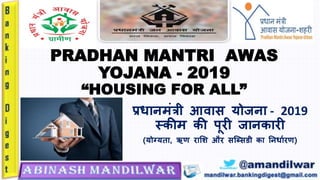 PRADHAN MANTRI AWAS
YOJANA - 2019
“HOUSING FOR ALL”
प्रधानमंत्री आवास योजना - 2019
स्कीम की पूरी जानकारी
(योग्यता, ऋण राशि और सब्ससडी का ननधाारण)
 