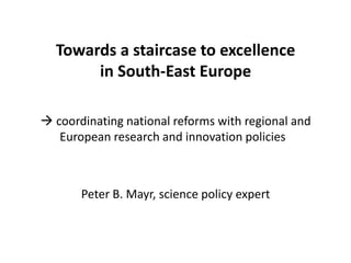 Towards a staircase to excellence
       in South-East Europe

 coordinating national reforms with regional and
   European research and innovation policies



       Peter B. Mayr, science policy expert
 