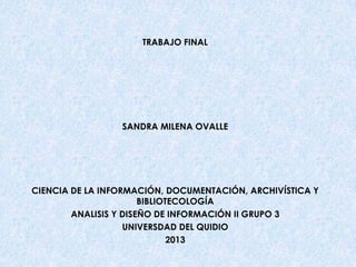 TRABAJO FINAL

SANDRA MILENA OVALLE

CIENCIA DE LA INFORMACIÓN, DOCUMENTACIÓN, ARCHIVÍSTICA Y
BIBLIOTECOLOGÍA
ANALISIS Y DISEÑO DE INFORMACIÓN II GRUPO 3
UNIVERSDAD DEL QUIDIO
2013

 