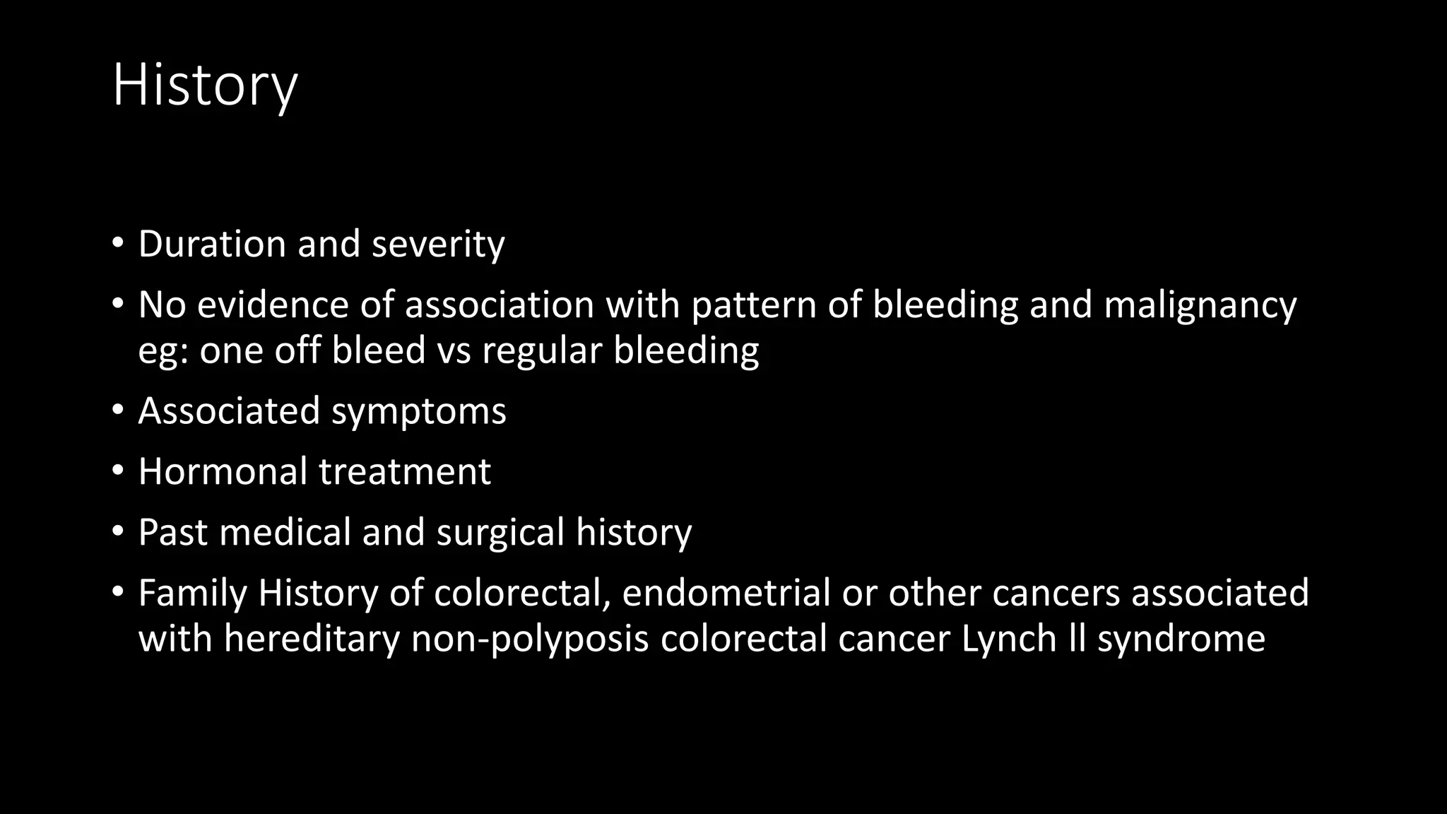 History
• Duration and severity
• No evidence of association with pattern of bleeding and malignancy
eg: one off bleed vs regular bleeding
• Associated symptoms
• Hormonal treatment
• Past medical and surgical history
• Family History of colorectal, endometrial or other cancers associated
with hereditary non-polyposis colorectal cancer Lynch ll syndrome
 