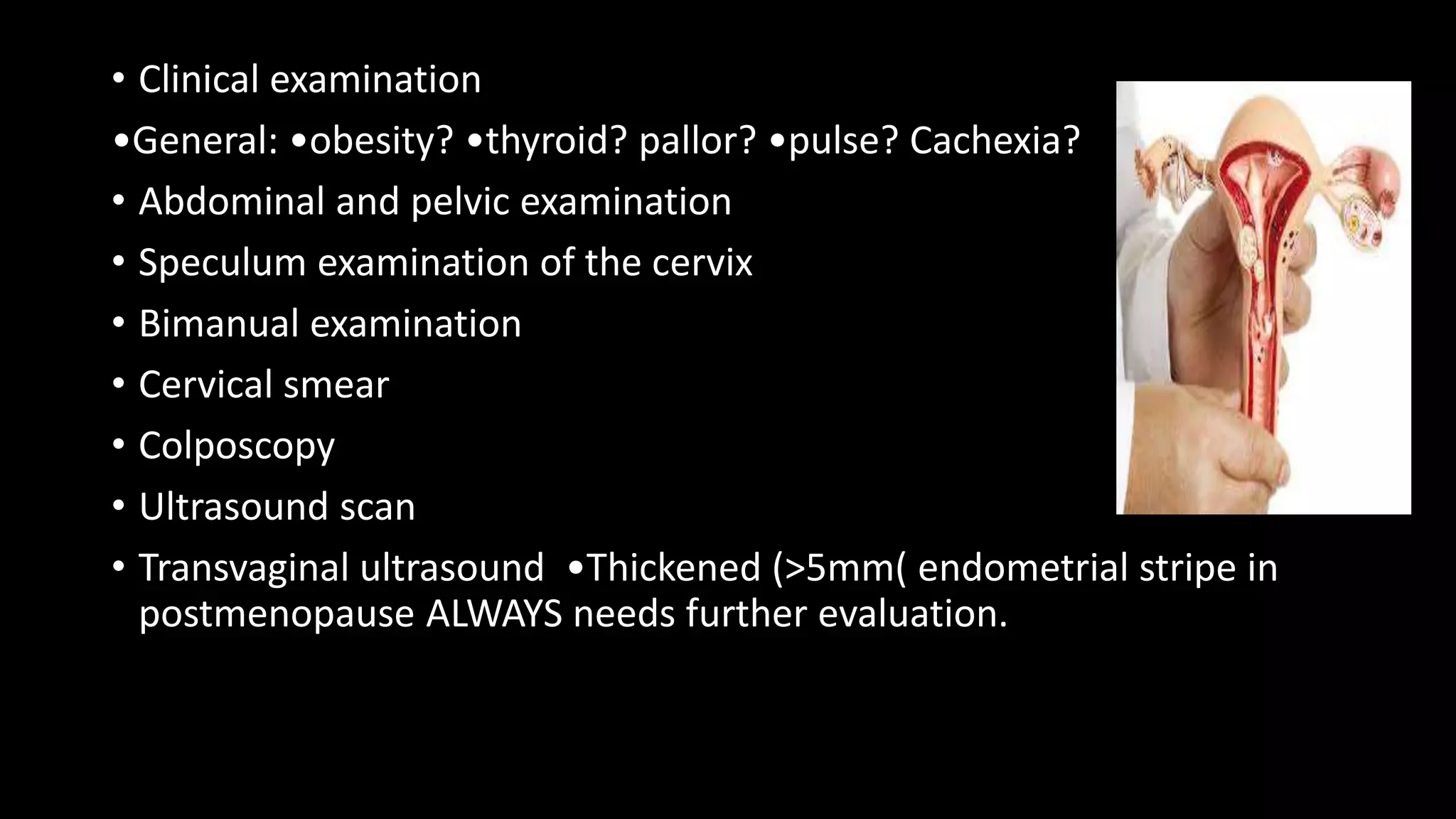 • Clinical examination
•General: •obesity? •thyroid? pallor? •pulse? Cachexia?
• Abdominal and pelvic examination
• Speculum examination of the cervix
• Bimanual examination
• Cervical smear
• Colposcopy
• Ultrasound scan
• Transvaginal ultrasound •Thickened (>5mm( endometrial stripe in
postmenopause ALWAYS needs further evaluation.
 