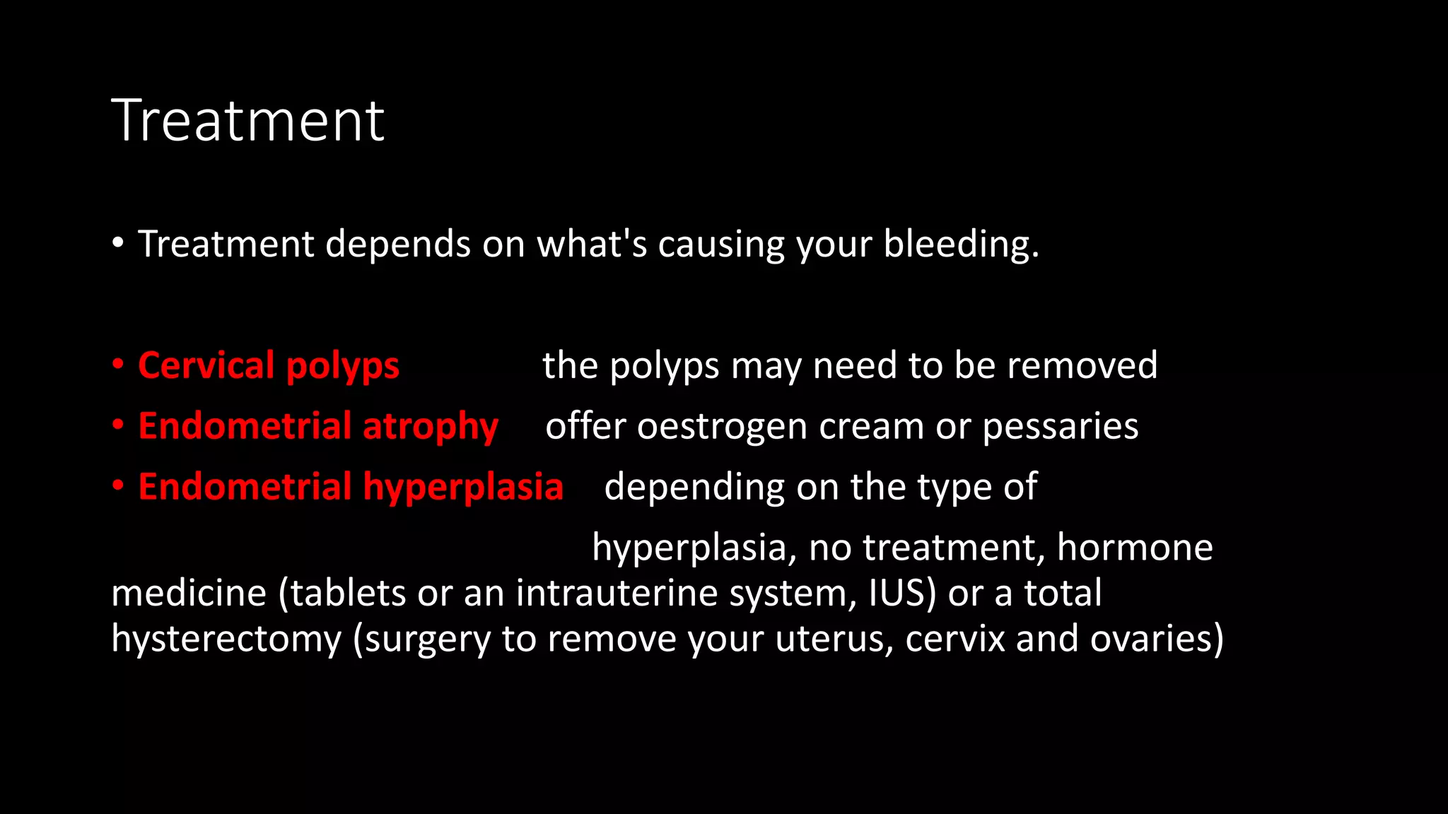 Treatment
• Treatment depends on what's causing your bleeding.
• Cervical polyps the polyps may need to be removed
• Endometrial atrophy offer oestrogen cream or pessaries
• Endometrial hyperplasia depending on the type of
hyperplasia, no treatment, hormone
medicine (tablets or an intrauterine system, IUS) or a total
hysterectomy (surgery to remove your uterus, cervix and ovaries)
 