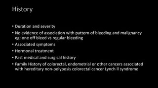 History
• Duration and severity
• No evidence of association with pattern of bleeding and malignancy
eg: one off bleed vs regular bleeding
• Associated symptoms
• Hormonal treatment
• Past medical and surgical history
• Family History of colorectal, endometrial or other cancers associated
with hereditary non-polyposis colorectal cancer Lynch ll syndrome
 