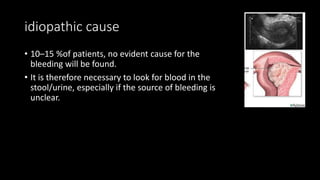 idiopathic cause
• 10–15 %of patients, no evident cause for the
bleeding will be found.
• It is therefore necessary to look for blood in the
stool/urine, especially if the source of bleeding is
unclear.
 