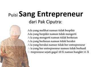 Puisi Sang Entrepreneur
dari Pak Ciputra:
Ada yang melihat namun tidak berpikir
Ada yang berpikir namun tidak mengerti
Ada yang mengerti namun tidak berkesan
Ada yang berkesan namun tidak beraksi
Ada yang beraksi namun tidak ber entrepreneur
Ada yang ber entrepreneur namun tidak berhasil
Entrepreneur sejati gagal 10 X namun bangkit 11 X
 