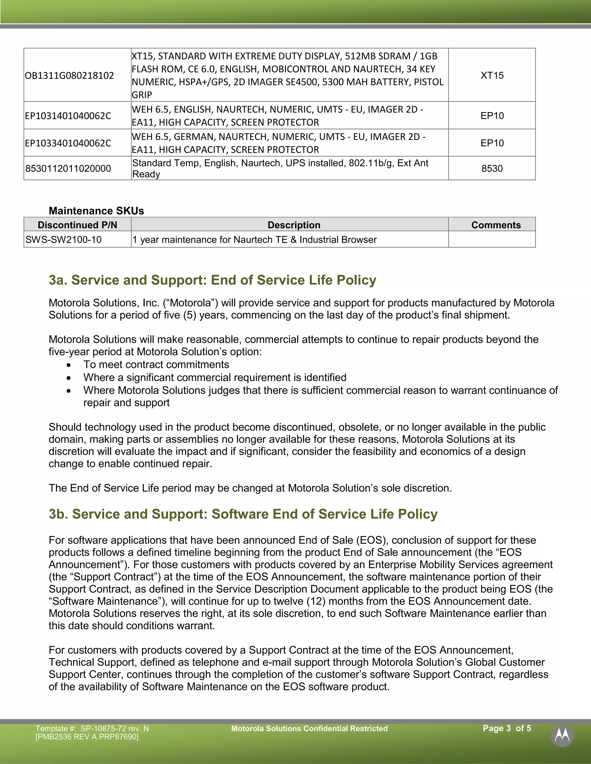 Template #: SP-10875-72 rev. N Motorola Solutions Confidential Restricted Page 3 of 5 
[PMB2536 REV A PRP87690] 
OB1311G080218102 
XT15, STANDARD WITH EXTREME DUTY DISPLAY, 512MB SDRAM / 1GB FLASH ROM, CE 6.0, ENGLISH, MOBICONTROL AND NAURTECH, 34 KEY NUMERIC, HSPA+/GPS, 2D IMAGER SE4500, 5300 MAH BATTERY, PISTOL GRIP 
XT15 
EP1031401040062C 
WEH 6.5, ENGLISH, NAURTECH, NUMERIC, UMTS - EU, IMAGER 2D - EA11, HIGH CAPACITY, SCREEN PROTECTOR 
EP10 
EP1033401040062C 
WEH 6.5, GERMAN, NAURTECH, NUMERIC, UMTS - EU, IMAGER 2D - EA11, HIGH CAPACITY, SCREEN PROTECTOR 
EP10 
8530112011020000 
Standard Temp, English, Naurtech, UPS installed, 802.11b/g, Ext Ant Ready 
8530 
Maintenance SKUs Discontinued P/N Description Comments 
SWS-SW2100-10 
1 year maintenance for Naurtech TE & Industrial Browser 
3a. Service and Support: End of Service Life Policy 
Motorola Solutions, Inc. (“Motorola”) will provide service and support for products manufactured by Motorola Solutions for a period of five (5) years, commencing on the last day of the product’s final shipment. 
Motorola Solutions will make reasonable, commercial attempts to continue to repair products beyond the five-year period at Motorola Solution’s option: 
 To meet contract commitments 
 Where a significant commercial requirement is identified 
 Where Motorola Solutions judges that there is sufficient commercial reason to warrant continuance of repair and support 
Should technology used in the product become discontinued, obsolete, or no longer available in the public domain, making parts or assemblies no longer available for these reasons, Motorola Solutions at its discretion will evaluate the impact and if significant, consider the feasibility and economics of a design change to enable continued repair. 
The End of Service Life period may be changed at Motorola Solution’s sole discretion. 
3b. Service and Support: Software End of Service Life Policy 
For software applications that have been announced End of Sale (EOS), conclusion of support for these products follows a defined timeline beginning from the product End of Sale announcement (the “EOS Announcement”). For those customers with products covered by an Enterprise Mobility Services agreement (the “Support Contract”) at the time of the EOS Announcement, the software maintenance portion of their Support Contract, as defined in the Service Description Document applicable to the product being EOS (the “Software Maintenance”), will continue for up to twelve (12) months from the EOS Announcement date. Motorola Solutions reserves the right, at its sole discretion, to end such Software Maintenance earlier than this date should conditions warrant. 
For customers with products covered by a Support Contract at the time of the EOS Announcement, Technical Support, defined as telephone and e-mail support through Motorola Solution’s Global Customer Support Center, continues through the completion of the customer’s software Support Contract, regardless of the availability of Software Maintenance on the EOS software product. 
 