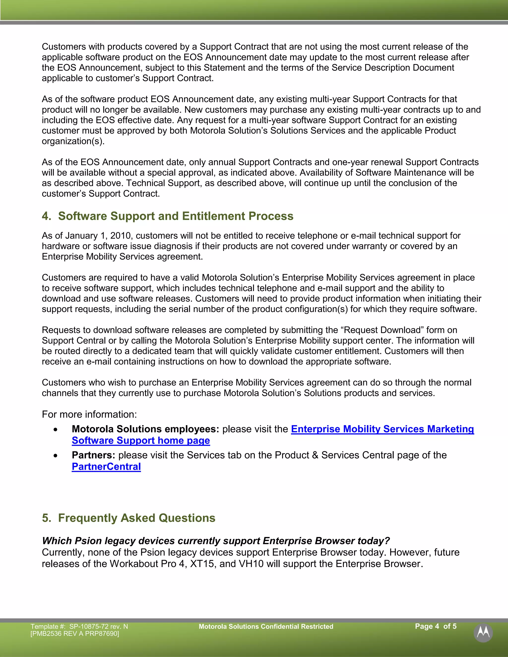 Template #: SP-10875-72 rev. N Motorola Solutions Confidential Restricted Page 4 of 5 
[PMB2536 REV A PRP87690] 
Customers with products covered by a Support Contract that are not using the most current release of the applicable software product on the EOS Announcement date may update to the most current release after the EOS Announcement, subject to this Statement and the terms of the Service Description Document applicable to customer’s Support Contract. 
As of the software product EOS Announcement date, any existing multi-year Support Contracts for that product will no longer be available. New customers may purchase any existing multi-year contracts up to and including the EOS effective date. Any request for a multi-year software Support Contract for an existing customer must be approved by both Motorola Solution’s Solutions Services and the applicable Product organization(s). 
As of the EOS Announcement date, only annual Support Contracts and one-year renewal Support Contracts will be available without a special approval, as indicated above. Availability of Software Maintenance will be as described above. Technical Support, as described above, will continue up until the conclusion of the customer’s Support Contract. 
4. Software Support and Entitlement Process 
As of January 1, 2010, customers will not be entitled to receive telephone or e-mail technical support for hardware or software issue diagnosis if their products are not covered under warranty or covered by an Enterprise Mobility Services agreement. 
Customers are required to have a valid Motorola Solution’s Enterprise Mobility Services agreement in place to receive software support, which includes technical telephone and e-mail support and the ability to download and use software releases. Customers will need to provide product information when initiating their support requests, including the serial number of the product configuration(s) for which they require software. 
Requests to download software releases are completed by submitting the “Request Download” form on Support Central or by calling the Motorola Solution’s Enterprise Mobility support center. The information will be routed directly to a dedicated team that will quickly validate customer entitlement. Customers will then receive an e-mail containing instructions on how to download the appropriate software. 
Customers who wish to purchase an Enterprise Mobility Services agreement can do so through the normal channels that they currently use to purchase Motorola Solution’s Solutions products and services. 
For more information: 
 Motorola Solutions employees: please visit the Enterprise Mobility Services Marketing Software Support home page 
 Partners: please visit the Services tab on the Product & Services Central page of the PartnerCentral 
5. Frequently Asked Questions 
Which Psion legacy devices currently support Enterprise Browser today? 
Currently, none of the Psion legacy devices support Enterprise Browser today. However, future releases of the Workabout Pro 4, XT15, and VH10 will support the Enterprise Browser. 
 