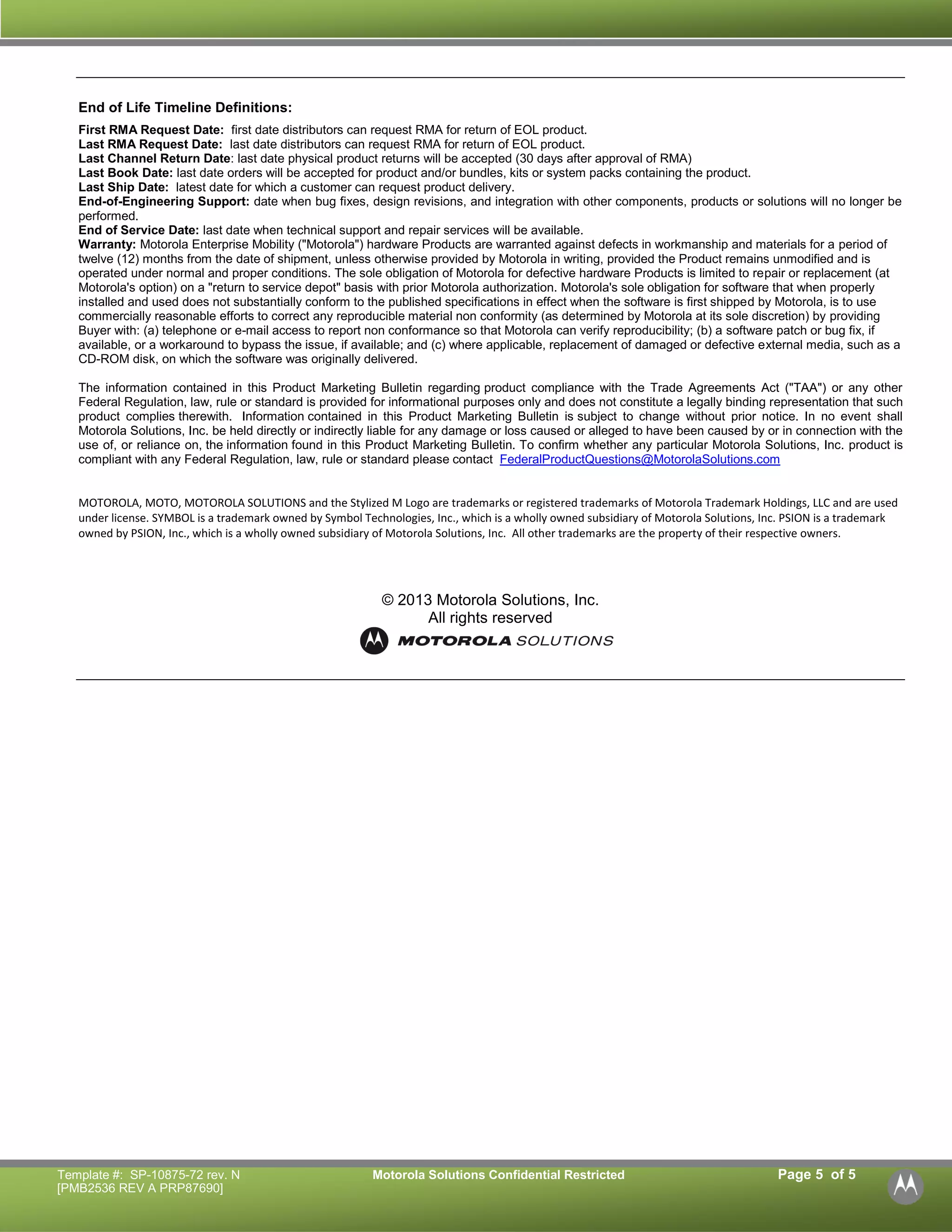 Template #: SP-10875-72 rev. N Motorola Solutions Confidential Restricted Page 5 of 5 
[PMB2536 REV A PRP87690] 
End of Life Timeline Definitions: 
First RMA Request Date: first date distributors can request RMA for return of EOL product. 
Last RMA Request Date: last date distributors can request RMA for return of EOL product. 
Last Channel Return Date: last date physical product returns will be accepted (30 days after approval of RMA) 
Last Book Date: last date orders will be accepted for product and/or bundles, kits or system packs containing the product. 
Last Ship Date: latest date for which a customer can request product delivery. 
End-of-Engineering Support: date when bug fixes, design revisions, and integration with other components, products or solutions will no longer be performed. 
End of Service Date: last date when technical support and repair services will be available. 
Warranty: Motorola Enterprise Mobility ("Motorola") hardware Products are warranted against defects in workmanship and materials for a period of twelve (12) months from the date of shipment, unless otherwise provided by Motorola in writing, provided the Product remains unmodified and is operated under normal and proper conditions. The sole obligation of Motorola for defective hardware Products is limited to repair or replacement (at Motorola's option) on a "return to service depot" basis with prior Motorola authorization. Motorola's sole obligation for software that when properly installed and used does not substantially conform to the published specifications in effect when the software is first shipped by Motorola, is to use commercially reasonable efforts to correct any reproducible material non conformity (as determined by Motorola at its sole discretion) by providing Buyer with: (a) telephone or e-mail access to report non conformance so that Motorola can verify reproducibility; (b) a software patch or bug fix, if available, or a workaround to bypass the issue, if available; and (c) where applicable, replacement of damaged or defective external media, such as a CD-ROM disk, on which the software was originally delivered. 
The information contained in this Product Marketing Bulletin regarding product compliance with the Trade Agreements Act ("TAA") or any other Federal Regulation, law, rule or standard is provided for informational purposes only and does not constitute a legally binding representation that such product complies therewith. Information contained in this Product Marketing Bulletin is subject to change without prior notice. In no event shall Motorola Solutions, Inc. be held directly or indirectly liable for any damage or loss caused or alleged to have been caused by or in connection with the use of, or reliance on, the information found in this Product Marketing Bulletin. To confirm whether any particular Motorola Solutions, Inc. product is compliant with any Federal Regulation, law, rule or standard please contact FederalProductQuestions@MotorolaSolutions.com 
MOTOROLA, MOTO, MOTOROLA SOLUTIONS and the Stylized M Logo are trademarks or registered trademarks of Motorola Trademark Holdings, LLC and are used under license. SYMBOL is a trademark owned by Symbol Technologies, Inc., which is a wholly owned subsidiary of Motorola Solutions, Inc. PSION is a trademark owned by PSION, Inc., which is a wholly owned subsidiary of Motorola Solutions, Inc. All other trademarks are the property of their respective owners. 
© 2013 Motorola Solutions, Inc. All rights reserved 
