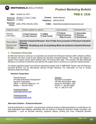 Template #: SP-10875-72 rev. N Motorola Solutions Confidential Restricted Page 1 of 5 
[PMB2536 REV A PRP87690] 
PPrroodduucctt MMaarrkkeettiinngg BBuulllleettiinn 
Date: 
October 24, 2014 
PMB #: 2536 
Business Segment: EMC DCS ENC Other 
Contact: 
Nader Newman 
Telephone: 
905-812-6378 
Business Unit(s): 
[ADC, RFID, EWLAN, CEC] 
E-Mail: 
NaderNewman@motorolasolutions.com 
Urgency Level Notice applies to regions: Government: Published for: 
General Information 
North America Latin America 
EMEA Asia Pacific 
Federal North America 
State & Local 
Associates Partners Distributors 
Description: Naurtech Industrial Browser: End of Sale Announcement of Naurtech Industrial Browser Reason for Change: PMB2536: Simplifying and Consolidating Motorola Solutions Industrial Browser offerings 
1. Transition Overview 
As Motorola Solutions continues to consolidate and simplify the Enterprise Solutions EMC software portfolio, the decision has been made to stop offering the Naurtech Industrial Browser. This change also applies to specific Psion legacy device SKUs defined within the license SKU table. This decision will allow Motorola Solutions to continue to streamline and optimize the supply chain to enhance our customer responsiveness. 
For details regarding Support and Service agreements please refer to SMB 6098. Please note that Naurtech Industrial Browser can be alternatively sourced through Naurtech. For information on how to contact Naurtech please see below; 
Naurtech Cooperation 
Pankaj Nauriyal 
VP Sales & Business Development 
Naurtech Corporation 
Office: +1 425 837 0800 (ext 17) 
Mobile: +1 425 281 0078 
Customer Support: 
support@naurtech.com 
General Inquiries: 
contact@naurtech.com 
Address: 
Naurtech Cooperation 
700 NW Gilman Blvd. #488 
Issaquah, WA 98027, USA 
Phone: +1. 425.837.0800 
Fax: +1. 206.219.1145 
Alternative Solution – Enterprise Browser 
Enterprise Browser is a powerful, next generation industrial browser enabling developers to build feature rich web applications that integrate seamlessly with the features in Motorola Solutions mobile computers and peripherals — such as barcode scanning, signature capture, printing and more. Enterprise Browser  