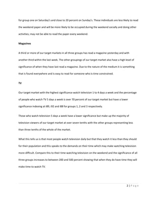 for group one on Saturday’s and close to 20 percent on Sunday’s. These individuals are less likely to read

the weekend paper and will be more likely to be occupied during the weekend socially and doing other

activities; may not be able to read the paper every weekend.


Magazines


A third or more of our target markets in all three groups has read a magazine yesterday and with

another third within the last week. The other groupings of our target market also have a high level of

significance of when they have last read a magazine. Due to the nature of the medium it is something

that is found everywhere and is easy to read for someone who is time constrained.


TV


Our target market with the highest significance watch television 1 to 4 days a week and the percentage

of people who watch TV 5 days a week is over 70 percent of our target market but have a lower

significance indexing at i89, i92 and i88 for groups 1, 2 and 3 respectively.


Those who watch television 5 days a week have a lower significance but make up the majority of

television viewers of our target market at over seven tenths with the other groups representing less

than three tenths of the whole of the market.


What this tells us is that most people watch television daily but that they watch it less than they should

for their population and this speaks to the demands on their time which may make watching television

more difficult. Compare this to their time watching television on the weekend and the significance of all

three groups increases to between 200 and 500 percent showing that when they do have time they will

make time to watch TV.




                                                                                                 2|Page
 