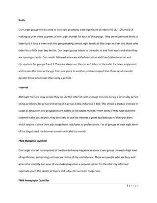 Radio


Our target group who listened to the radio yesterday were significant at index of i111, i109 and i113

making up over three quarters of the target market for each of the groups. They are much more likely to

listen to it 5 days a week with this group making almost eight tenths of the target market and those who

listen less a little over two tenths. Our target group listens to the radio to and from work and when they

are running errands. Our results followed when we added education and then both education and

occupations for groups 2 and 3. They are always on the run and listen to the radio for news, enjoyment

and to pass the time as they go from one place to another, and we suspect that these results would

parallel those who travel often using a vehicle.


Internet


Although they are busy people they do use the Internet, with average minutes during a seven day period

being as follows, for group one being 553, group 2 565 and group 3 609. This shows a gradual increase in

usage as education and occupation are added to the target market. When asked if they have used the

Internet in the past month, they are likely to use the internet a great deal because of their positions

which require it since their jobs range from tech/sales to professionals. For all groups at least eight tenth

of the target used the Internet sometime in the last month.


PMB Magazine Quintiles


Our target market is comprised of medium to heavy magazine readers. Every group showed a high level

of significance, comprising just over six tenths of the marketplace. These are people who are busy and

where the mobility and ease of use make magazines a popular option for them to stay informed

especially given the variety of topics and subjects covered in magazines.


PMB Newspaper Quintiles
                                                                                                  3|Page
 