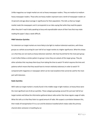 Unlike magazines our target market are not as heavy newspaper readers. They are medium to medium

heavy newspaper readers. Those who are heavy readers represent over a tenth of newspaper readers at

13 percent and age about average in significance for their population. This tells us that our target

market reads the newspapers and it corresponds to our data saying that while they read the papers

often they don’t read it daily speaking to busy and unpredictable nature of their lives that may make

reading the paper 5 days a week difficult.


PMB Television Quintiles


For television our target market are more likely to be light to medium television watchers, with these

groups as a whole accounting for over half of our target market at a higher significance. What this shows

us is that they are not nearly as heavy television watchers. We have found that for the most part group

2 and 3 often follow a similar pattern to group 1 since they are subsets of this larger group. They do

other activities that may keep them busy from taking the time to watch TV which requires the time and

patience which means that they would have to remain relatively stationary in order to watch TV

compared with magazines or newspaper which can be read anywhere that cannot be said for the most

part with television.


Radio Quintiles


With radio our target market is mostly found in the middle range in light medium, to heavy these were

the most significant out of all our quintiles. These category groupings account for just over half of our

target market and follow the information gathered about radio earlier that show regular usage of radio.

What this tells us is that they listen to a good amount of radio. We suspect a correlation between this,

their mode of transportation if it is a car and the distance travelled which makes radio the primary

channel when someone is travelling by car.


                                                                                                 4|Page
 