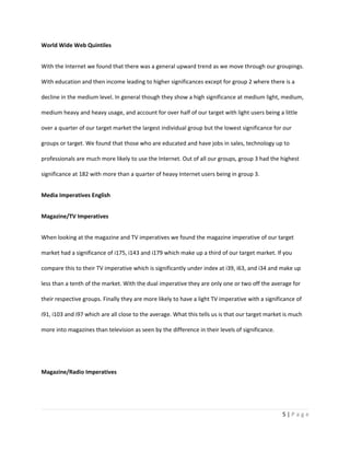 World Wide Web Quintiles


With the Internet we found that there was a general upward trend as we move through our groupings.

With education and then income leading to higher significances except for group 2 where there is a

decline in the medium level. In general though they show a high significance at medium light, medium,

medium heavy and heavy usage, and account for over half of our target with light users being a little

over a quarter of our target market the largest individual group but the lowest significance for our

groups or target. We found that those who are educated and have jobs in sales, technology up to

professionals are much more likely to use the Internet. Out of all our groups, group 3 had the highest

significance at 182 with more than a quarter of heavy Internet users being in group 3.


Media Imperatives English


Magazine/TV Imperatives


When looking at the magazine and TV imperatives we found the magazine imperative of our target

market had a significance of i175, i143 and i179 which make up a third of our target market. If you

compare this to their TV imperative which is significantly under index at i39, i63, and i34 and make up

less than a tenth of the market. With the dual imperative they are only one or two off the average for

their respective groups. Finally they are more likely to have a light TV imperative with a significance of

i91, i103 and i97 which are all close to the average. What this tells us is that our target market is much

more into magazines than television as seen by the difference in their levels of significance.




Magazine/Radio Imperatives




                                                                                                  5|Page
 
