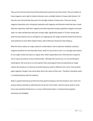 They use the Internet and we found that professionals spent the most time online. They are medium to

heavy magazine users, light to medium television users, and light medium to heavy radio listeners. For

Internet users we found that they were all in the light medium to heavy users. They have strong

magazine imperative and a strong dual imperative with magazine and television while they have a weak

television imperative. With their magazine and radio imperative having a significant magazine and week

radio. For radio and television they were strong in light, significantly weaker in TV and a strong radio

while the dual audience was on average for our target group. Our target sometimes looked at brochures

and sometimes to more often looked at flyers, with a little over 10 percent never doing so.


What this tells us about our target audience’s media habits is that to advertise notebook computers,

magazine would be the most favorable choice, while TV may not be as vital. It is a strongly used medium

for our target market and used on a regular basis. What is good about this is that they last a long time

and it may be assumed as a class-oriented media. Although that may be true, it is not something we

should ignore. We must focus in on the specific times and programs that are watched by our target

market. We should use it so that we can build frequency, which is difficult to do in print. They read the

paper regularly, though it may not be daily, due to the nature of their lives. Therefore it would be useful

in creating frequency with this audience.


Radio is a good choice because of the time they spend traveling to and from locations, but is more of a

passive channel, whereby an advertisement can be lost in the clutter. Internet may be useful in some

forms, but should be limited since it is a more self directed medium. It should only be targeted

selectively and intelligibly.




                                                                                                   9|Page
 
