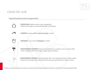 CASAS DEL SUR
Especificaciones técnicas generales
- ESTRUCTURA: Madera nativa o pino impregnado.
Rollizos pino Oregón nacional de 6, 8 y 10” de diámetro.
- CUBIERTA: Tejuela asfáltica Owens Corning o similar.
- AISLACIÓN : Lana mineral Aislanglass o similar.
- REVESTIMIENTO EXTERIOR: Previo al revestimiento se considera forro con placa OSB
11mm, Tinglado 1X8” Pino Oregón natural, piedra volcánica.
- REVESTIMIENTO INTERIOR : Machiembrado 1X8” Pino Oregon Nacional o similar, piedra
volcánica (si procede), planchas yeso/cartón volcánita, porcelanato en baños y cocina
 