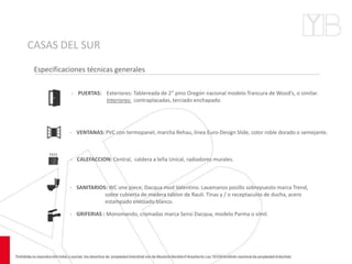 CASAS DEL SUR
Especificaciones técnicas generales
‐ GRIFERIAS : Monomando, cromadas marca Sensi Dacqua, modelo Parma o símil.
‐ PUERTAS: Exteriores: Tablereada de 2” pino Oregón nacional modelo Trancura de Wood’s, o similar.
Interiores: contraplacadas, terciado enchapado.
- VENTANAS: PVC con termopanel, marcha Rehau, línea Euro-Design Slide, color roble dorado o semejante.
‐ CALEFACCION: Central, caldera a leña Unical, radiadores murales.
‐ SANITARIOS: WC one piece, Dacqua mod Valentino. Lavamanos posillo sobrepuesto marca Trend,
sobre cubierta de madera tablon de Rauli. Tinas y / o receptaculos de ducha, acero
estampado enlozado blanco.
 